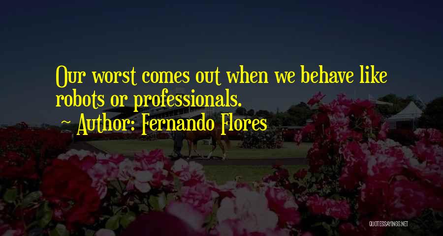 Fernando Flores Quotes: Our Worst Comes Out When We Behave Like Robots Or Professionals.