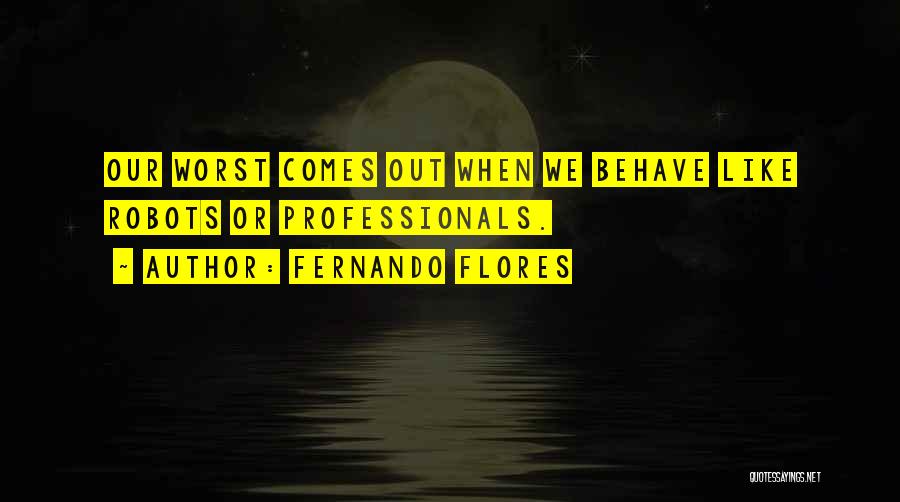 Fernando Flores Quotes: Our Worst Comes Out When We Behave Like Robots Or Professionals.