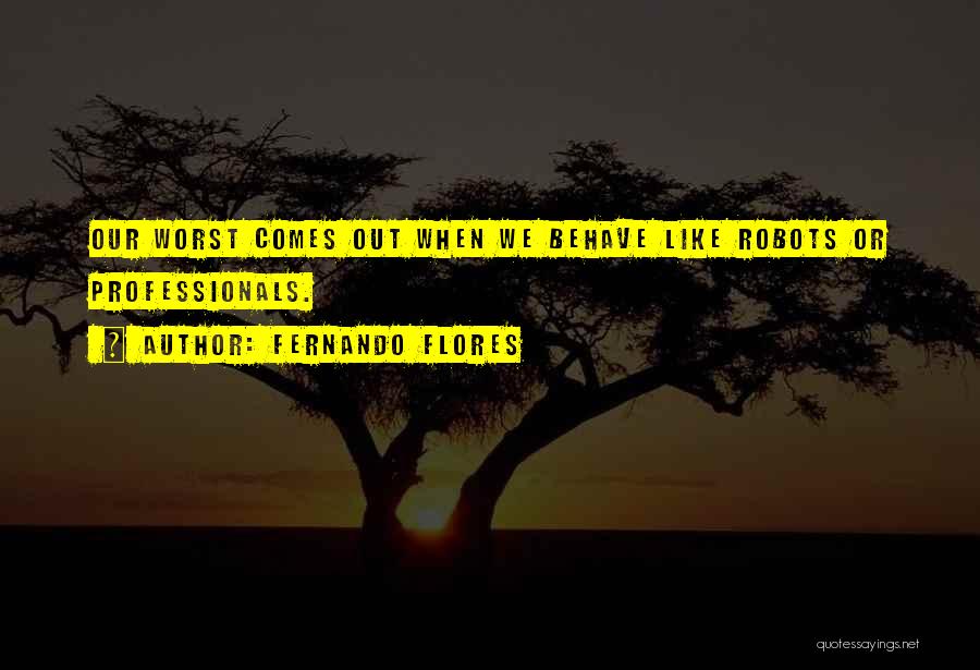 Fernando Flores Quotes: Our Worst Comes Out When We Behave Like Robots Or Professionals.