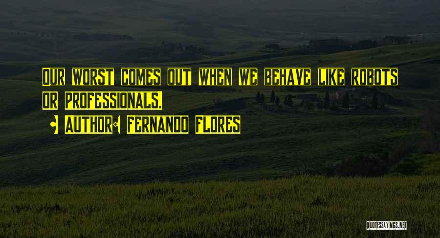 Fernando Flores Quotes: Our Worst Comes Out When We Behave Like Robots Or Professionals.
