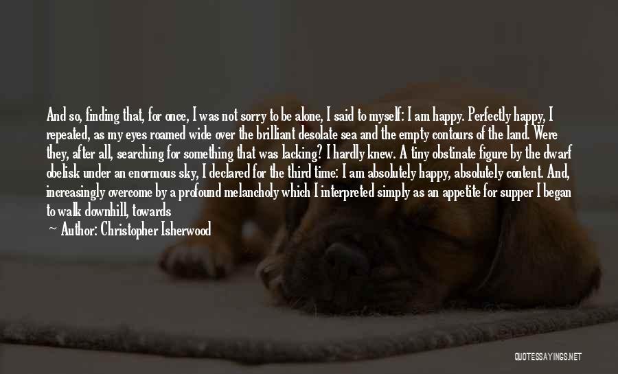 Christopher Isherwood Quotes: And So, Finding That, For Once, I Was Not Sorry To Be Alone, I Said To Myself: I Am Happy.