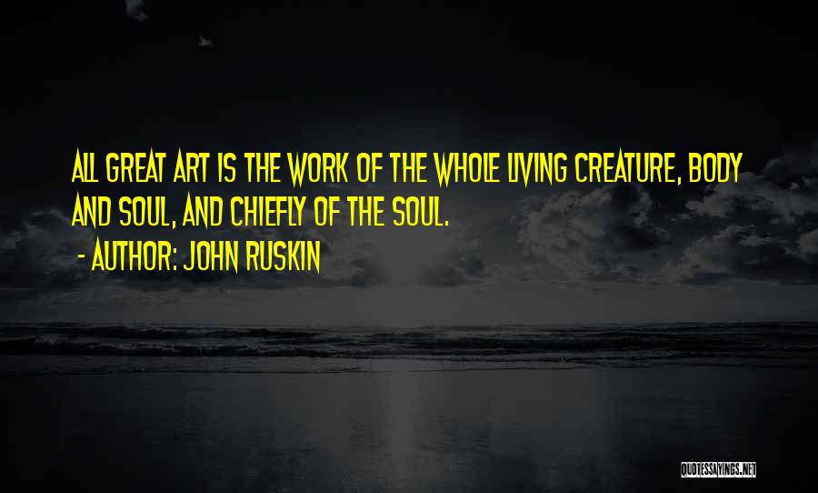 John Ruskin Quotes: All Great Art Is The Work Of The Whole Living Creature, Body And Soul, And Chiefly Of The Soul.