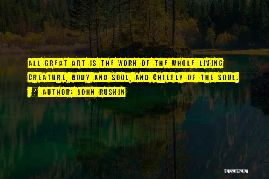 John Ruskin Quotes: All Great Art Is The Work Of The Whole Living Creature, Body And Soul, And Chiefly Of The Soul.