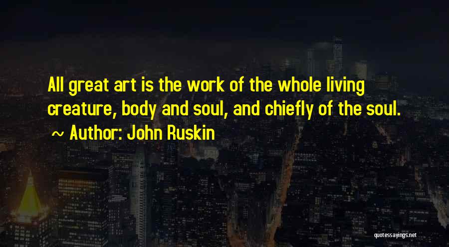 John Ruskin Quotes: All Great Art Is The Work Of The Whole Living Creature, Body And Soul, And Chiefly Of The Soul.