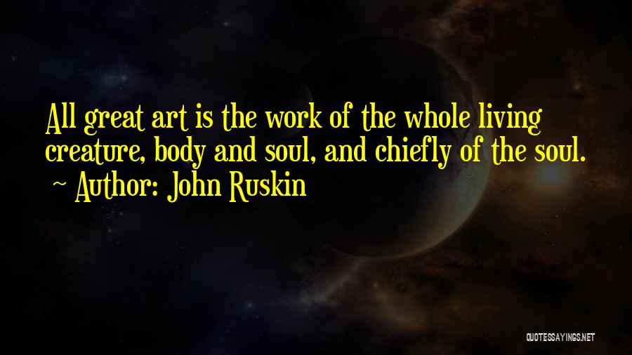 John Ruskin Quotes: All Great Art Is The Work Of The Whole Living Creature, Body And Soul, And Chiefly Of The Soul.