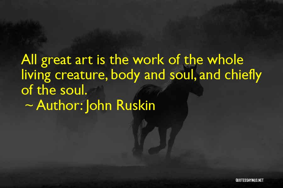 John Ruskin Quotes: All Great Art Is The Work Of The Whole Living Creature, Body And Soul, And Chiefly Of The Soul.