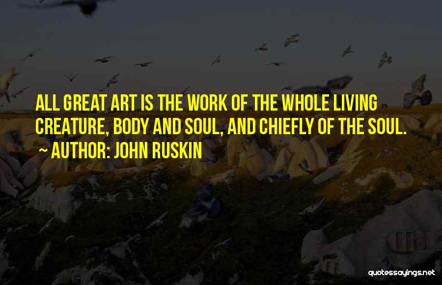 John Ruskin Quotes: All Great Art Is The Work Of The Whole Living Creature, Body And Soul, And Chiefly Of The Soul.