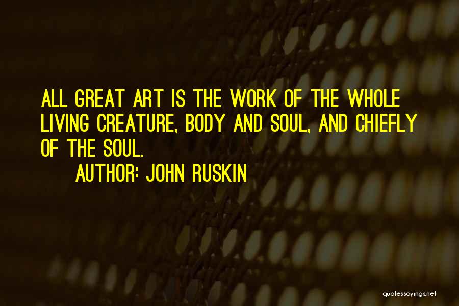 John Ruskin Quotes: All Great Art Is The Work Of The Whole Living Creature, Body And Soul, And Chiefly Of The Soul.