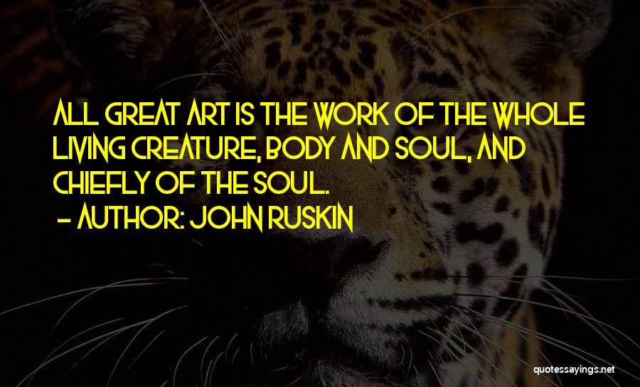 John Ruskin Quotes: All Great Art Is The Work Of The Whole Living Creature, Body And Soul, And Chiefly Of The Soul.