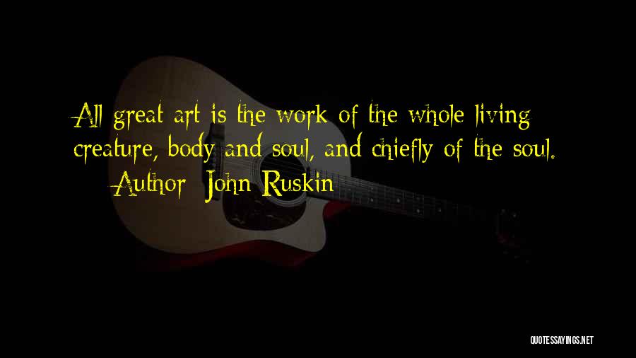 John Ruskin Quotes: All Great Art Is The Work Of The Whole Living Creature, Body And Soul, And Chiefly Of The Soul.