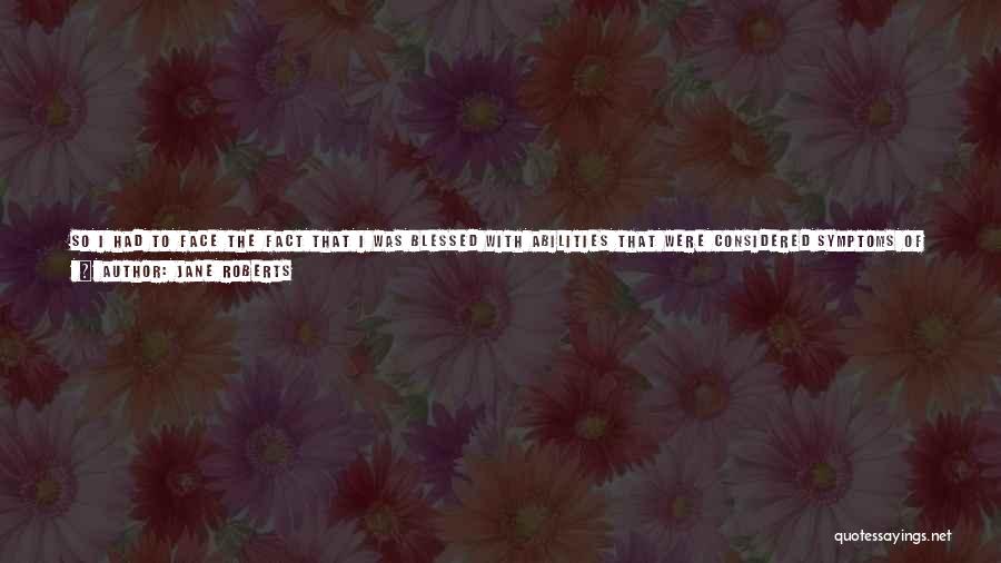 Jane Roberts Quotes: So I Had To Face The Fact That I Was Blessed With Abilities That Were Considered Symptoms Of Emotional Abnormality