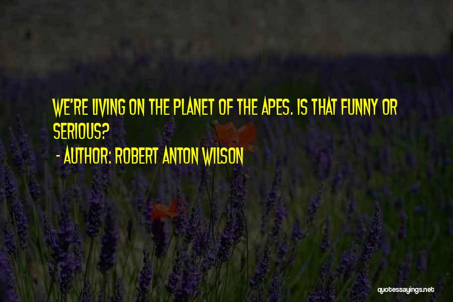 Robert Anton Wilson Quotes: We're Living On The Planet Of The Apes. Is That Funny Or Serious?