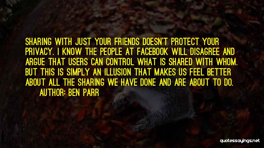 Ben Parr Quotes: Sharing With Just Your Friends Doesn't Protect Your Privacy. I Know The People At Facebook Will Disagree And Argue That