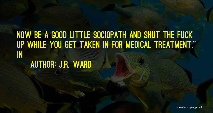 J.R. Ward Quotes: Now Be A Good Little Sociopath And Shut The Fuck Up While You Get Taken In For Medical Treatment. In