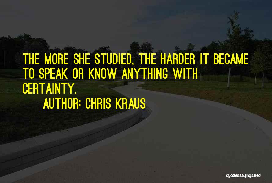 Chris Kraus Quotes: The More She Studied, The Harder It Became To Speak Or Know Anything With Certainty.