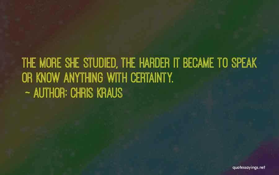 Chris Kraus Quotes: The More She Studied, The Harder It Became To Speak Or Know Anything With Certainty.