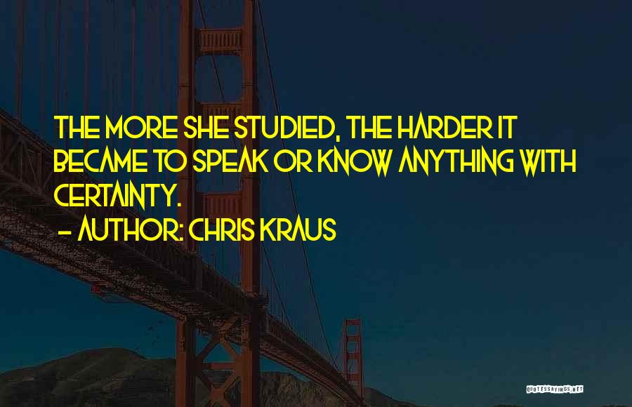 Chris Kraus Quotes: The More She Studied, The Harder It Became To Speak Or Know Anything With Certainty.