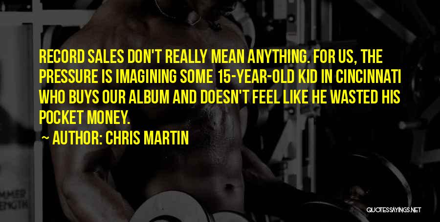 Chris Martin Quotes: Record Sales Don't Really Mean Anything. For Us, The Pressure Is Imagining Some 15-year-old Kid In Cincinnati Who Buys Our