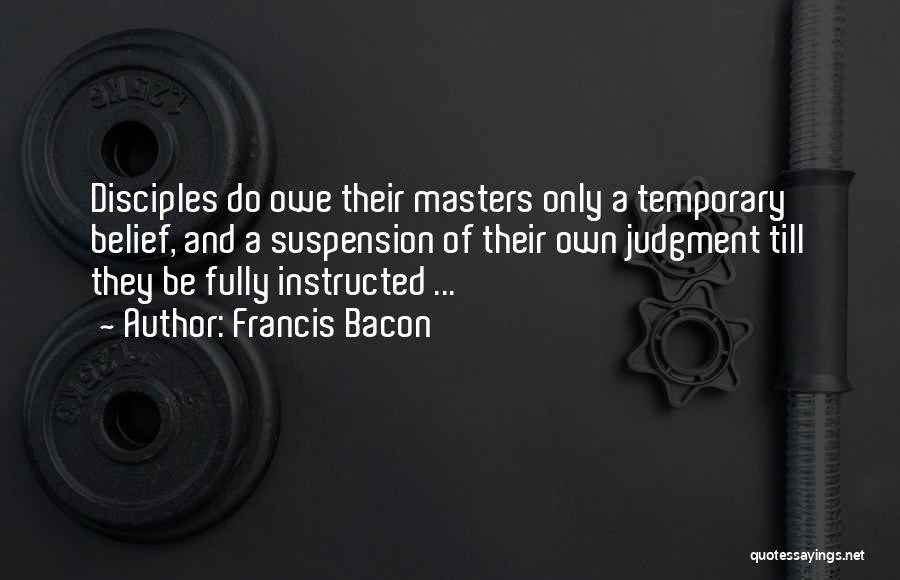 Francis Bacon Quotes: Disciples Do Owe Their Masters Only A Temporary Belief, And A Suspension Of Their Own Judgment Till They Be Fully