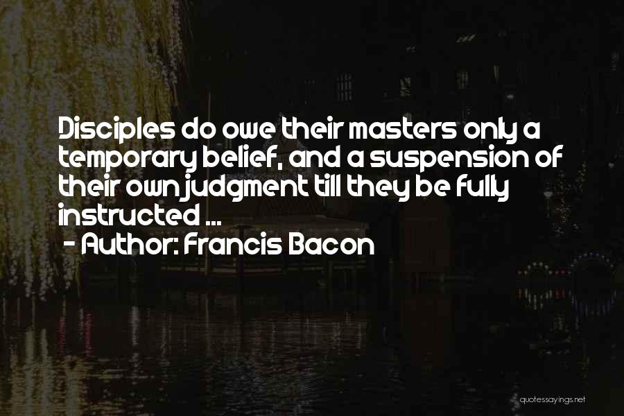 Francis Bacon Quotes: Disciples Do Owe Their Masters Only A Temporary Belief, And A Suspension Of Their Own Judgment Till They Be Fully