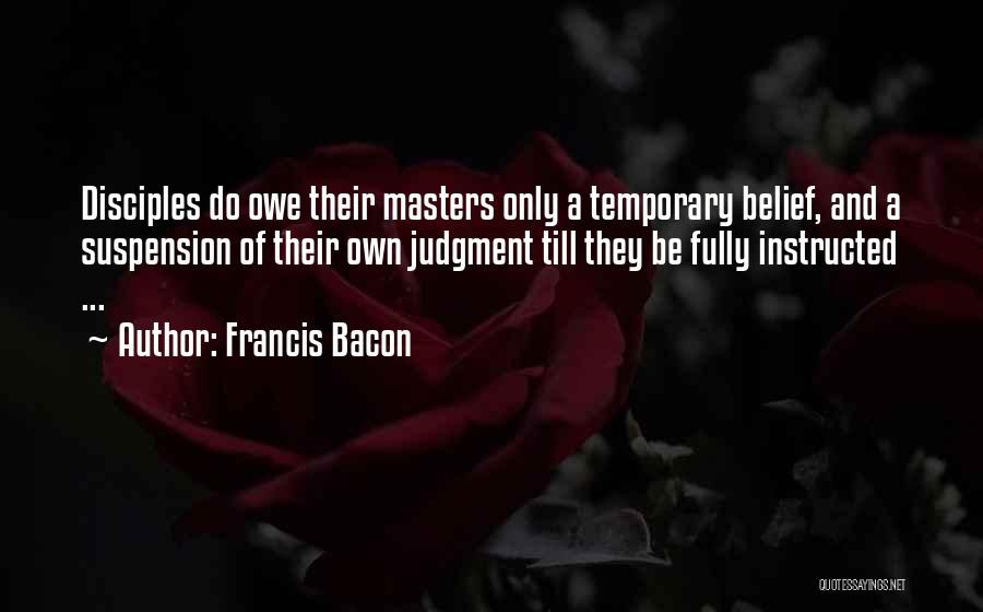 Francis Bacon Quotes: Disciples Do Owe Their Masters Only A Temporary Belief, And A Suspension Of Their Own Judgment Till They Be Fully