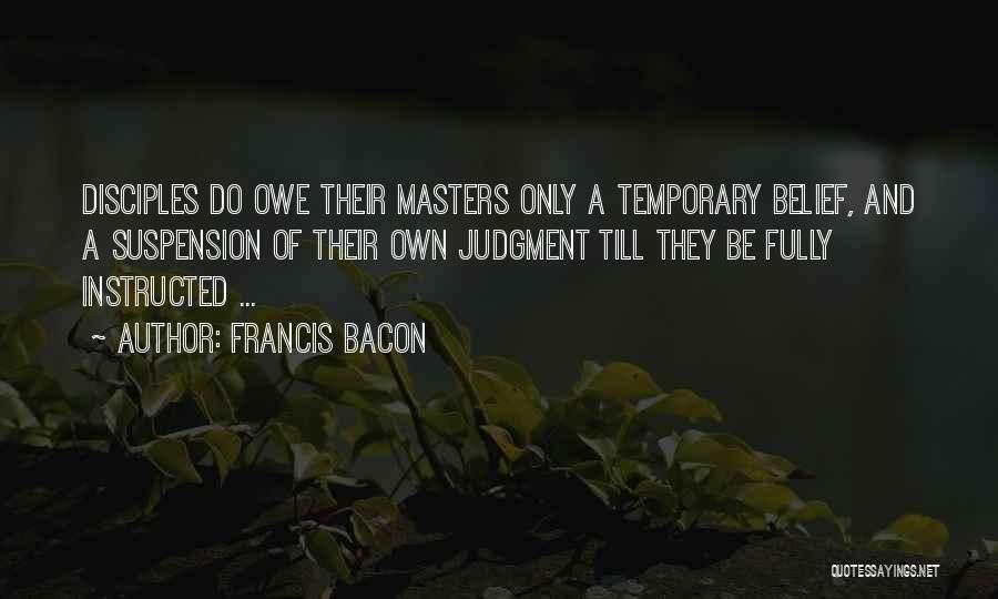 Francis Bacon Quotes: Disciples Do Owe Their Masters Only A Temporary Belief, And A Suspension Of Their Own Judgment Till They Be Fully