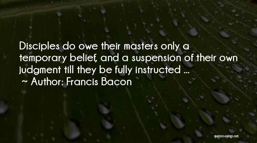 Francis Bacon Quotes: Disciples Do Owe Their Masters Only A Temporary Belief, And A Suspension Of Their Own Judgment Till They Be Fully