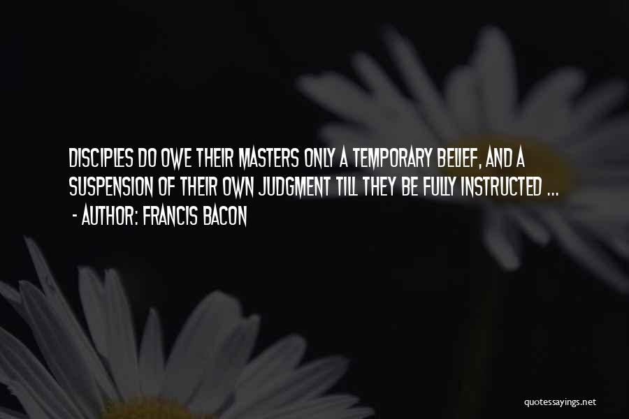 Francis Bacon Quotes: Disciples Do Owe Their Masters Only A Temporary Belief, And A Suspension Of Their Own Judgment Till They Be Fully