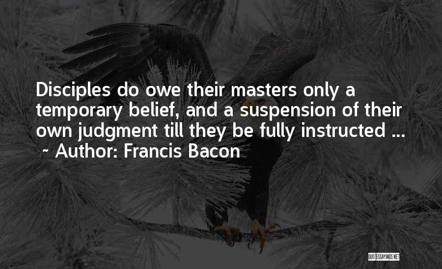 Francis Bacon Quotes: Disciples Do Owe Their Masters Only A Temporary Belief, And A Suspension Of Their Own Judgment Till They Be Fully