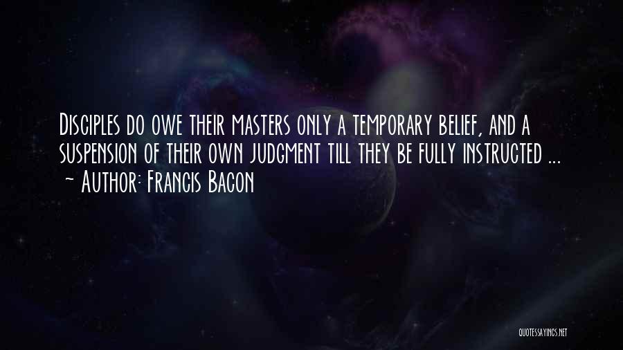 Francis Bacon Quotes: Disciples Do Owe Their Masters Only A Temporary Belief, And A Suspension Of Their Own Judgment Till They Be Fully