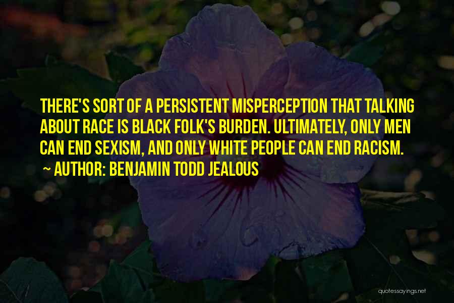 Benjamin Todd Jealous Quotes: There's Sort Of A Persistent Misperception That Talking About Race Is Black Folk's Burden. Ultimately, Only Men Can End Sexism,