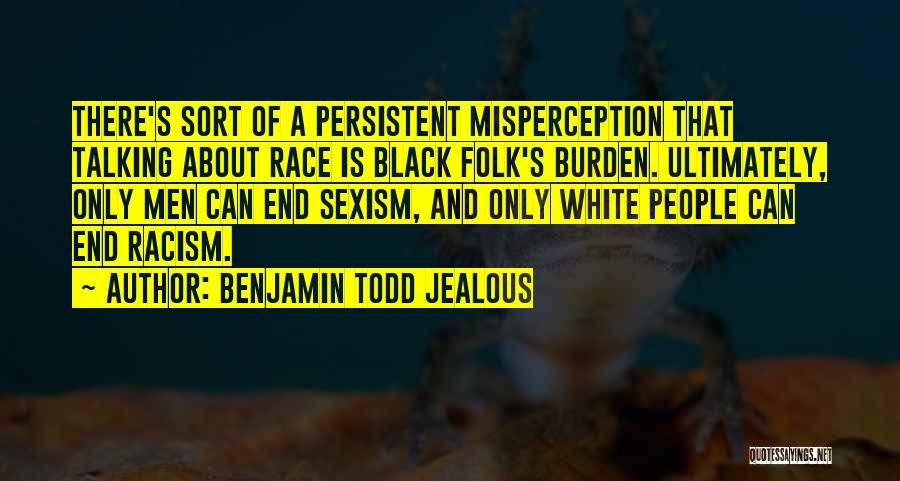 Benjamin Todd Jealous Quotes: There's Sort Of A Persistent Misperception That Talking About Race Is Black Folk's Burden. Ultimately, Only Men Can End Sexism,