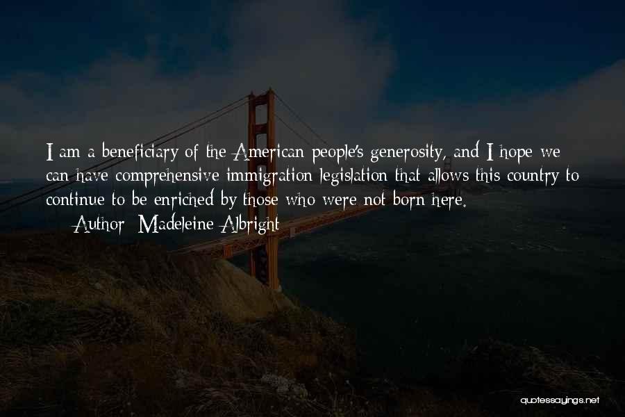 Madeleine Albright Quotes: I Am A Beneficiary Of The American People's Generosity, And I Hope We Can Have Comprehensive Immigration Legislation That Allows