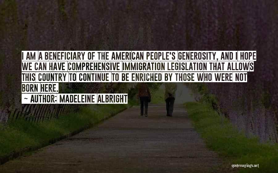 Madeleine Albright Quotes: I Am A Beneficiary Of The American People's Generosity, And I Hope We Can Have Comprehensive Immigration Legislation That Allows