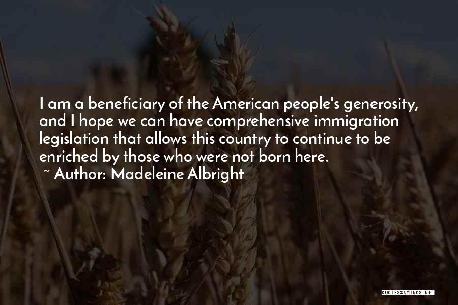Madeleine Albright Quotes: I Am A Beneficiary Of The American People's Generosity, And I Hope We Can Have Comprehensive Immigration Legislation That Allows