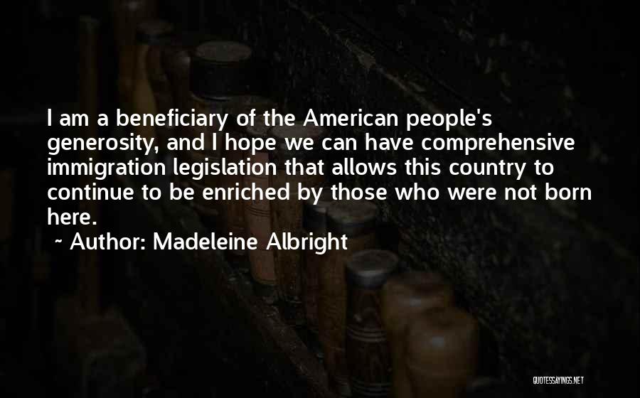 Madeleine Albright Quotes: I Am A Beneficiary Of The American People's Generosity, And I Hope We Can Have Comprehensive Immigration Legislation That Allows