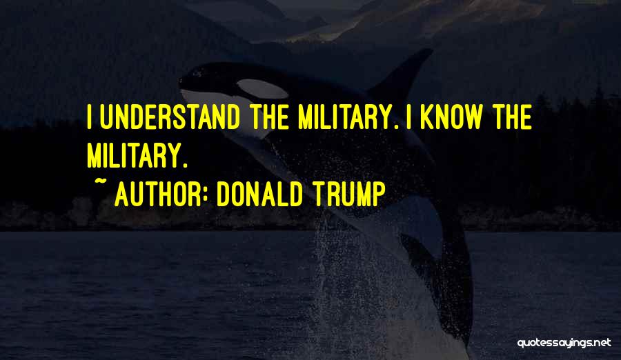 Donald Trump Quotes: I Understand The Military. I Know The Military.