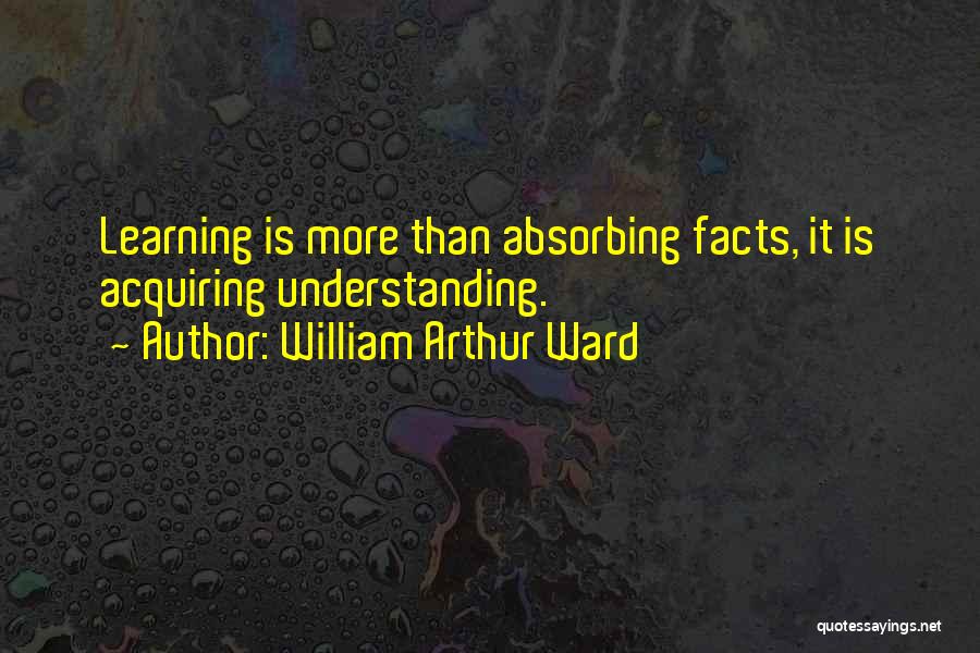 William Arthur Ward Quotes: Learning Is More Than Absorbing Facts, It Is Acquiring Understanding.