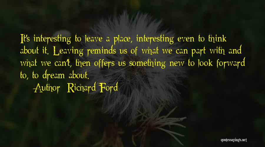 Richard Ford Quotes: It's Interesting To Leave A Place, Interesting Even To Think About It. Leaving Reminds Us Of What We Can Part