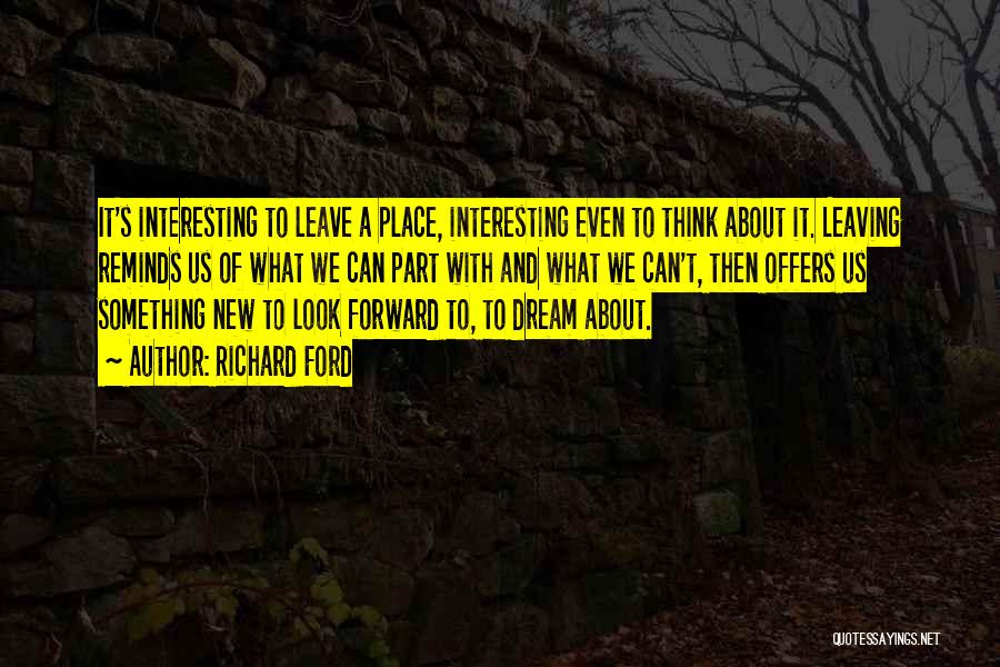 Richard Ford Quotes: It's Interesting To Leave A Place, Interesting Even To Think About It. Leaving Reminds Us Of What We Can Part