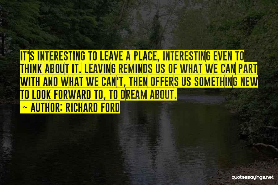 Richard Ford Quotes: It's Interesting To Leave A Place, Interesting Even To Think About It. Leaving Reminds Us Of What We Can Part