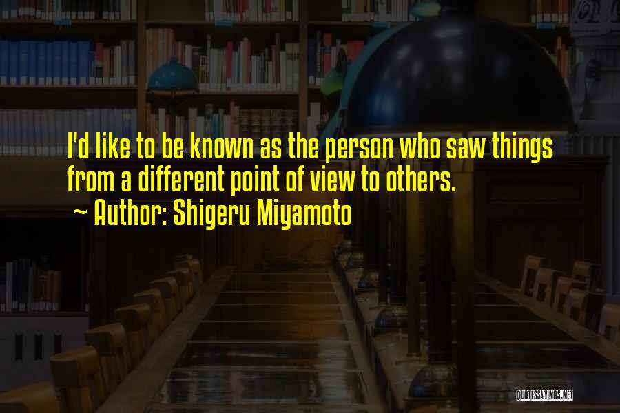 Shigeru Miyamoto Quotes: I'd Like To Be Known As The Person Who Saw Things From A Different Point Of View To Others.