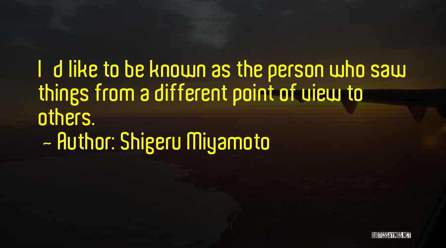 Shigeru Miyamoto Quotes: I'd Like To Be Known As The Person Who Saw Things From A Different Point Of View To Others.
