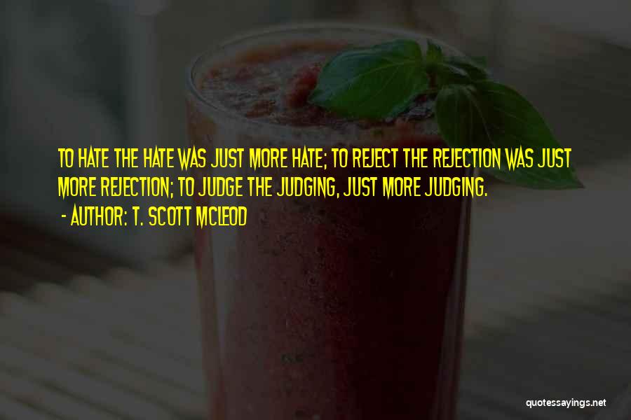 T. Scott McLeod Quotes: To Hate The Hate Was Just More Hate; To Reject The Rejection Was Just More Rejection; To Judge The Judging,