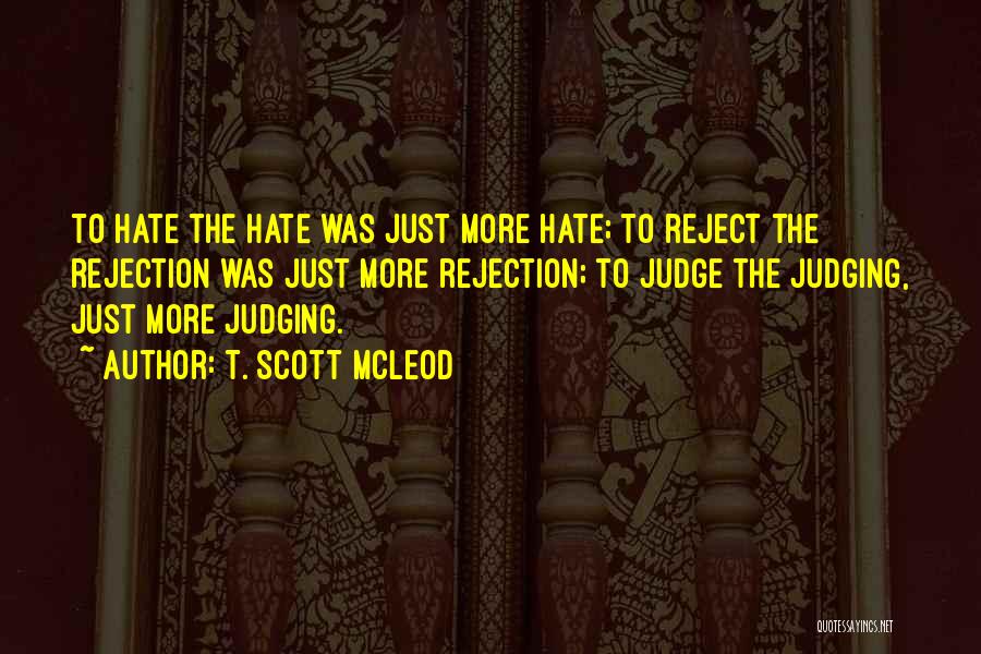 T. Scott McLeod Quotes: To Hate The Hate Was Just More Hate; To Reject The Rejection Was Just More Rejection; To Judge The Judging,