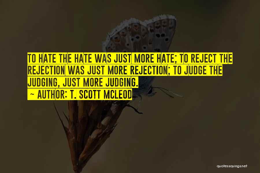 T. Scott McLeod Quotes: To Hate The Hate Was Just More Hate; To Reject The Rejection Was Just More Rejection; To Judge The Judging,