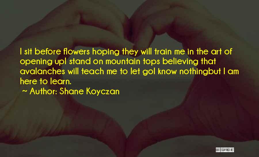 Shane Koyczan Quotes: I Sit Before Flowers Hoping They Will Train Me In The Art Of Opening Upi Stand On Mountain Tops Believing