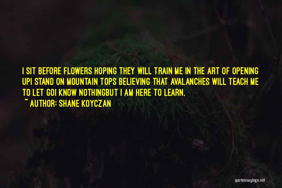 Shane Koyczan Quotes: I Sit Before Flowers Hoping They Will Train Me In The Art Of Opening Upi Stand On Mountain Tops Believing