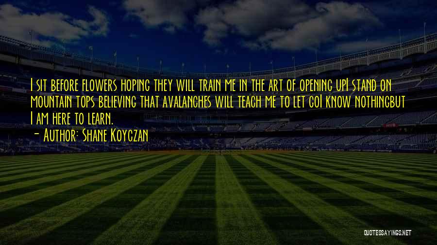 Shane Koyczan Quotes: I Sit Before Flowers Hoping They Will Train Me In The Art Of Opening Upi Stand On Mountain Tops Believing