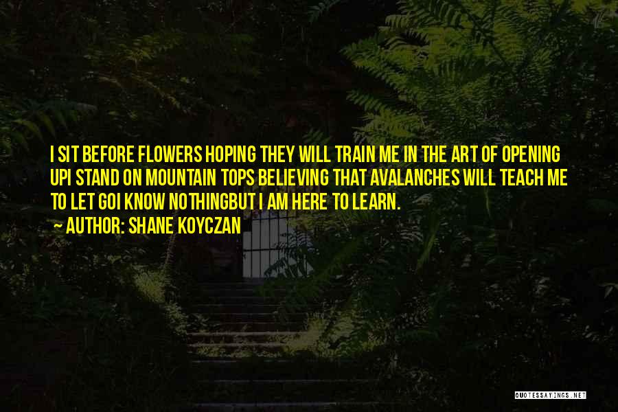 Shane Koyczan Quotes: I Sit Before Flowers Hoping They Will Train Me In The Art Of Opening Upi Stand On Mountain Tops Believing